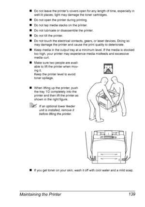 Page 149Maintaining the Printer 139
„Do not leave the printer’s covers open for any length of time, especially in 
well-lit places; light may damage the toner cartridges.
„Do not open the printer during printing.
„Do not tap media stacks on the printer.
„Do not lubricate or disassemble the printer.
„Do not tilt the printer.
„Do not touch the electrical contacts, gears, or laser devices. Doing so 
may damage the printer and cause the print quality to deteriorate.
„Keep media in the output tray at a minimum level....