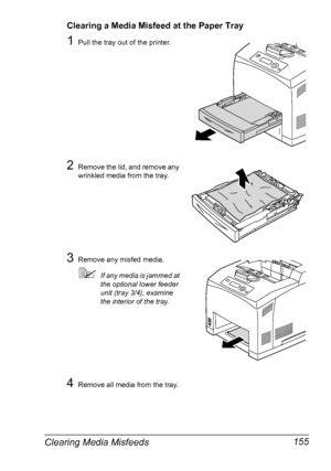 Page 165Clearing Media Misfeeds 155
Clearing a Media Misfeed at the Paper Tray
1Pull the tray out of the printer.
2Remove the lid, and remove any 
wrinkled media from the tray.
3Remove any misfed media.
If any media is jammed at 
the optional lower feeder 
unit (tray 3/4), examine 
the interior of the tray.
4Remove all media from the tray.
Downloaded From ManualsPrinter.com Manuals 