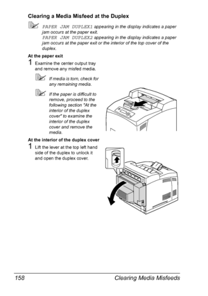 Page 168Clearing Media Misfeeds 158
Clearing a Media Misfeed at the Duplex
PAPER JAM DUPLEX1 appearing in the display indicates a paper 
jam occurs at the paper exit.
PAPER JAM DUPLEX2 appearing in the display indicates a paper 
jam occurs at the paper exit or the interior of the top cover of the 
duplex.
At the paper exit
1Examine the center output tray 
and remove any misfed media.
If media is torn, check for 
any remaining media.
If the paper is difficult to 
remove, proceed to the 
following section At...