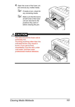 Page 171Clearing Media Misfeeds 161
4Open the cover of the fuser unit 
and remove any misfed media.
If media is torn, check for 
any remaining media.
Make sure that the levers 
at both ends of the fuser 
unit are returned to the 
positions they were in 
before clearing the jam.
CAUTION
The area around the fuser unit is 
extremely hot.
Touching anything other than the 
indicated levers may result in 
burns. If you get burned, 
immediately cool the skin under 
cold water, and then seek 
professional medical...