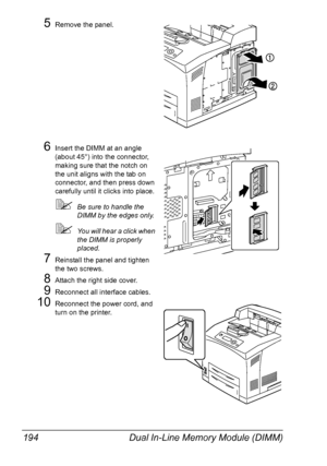 Page 204Dual In-Line Memory Module (DIMM) 194
5Remove the panel.
6Insert the DIMM at an angle 
(about 45°) into the connector, 
making sure that the notch on 
the unit aligns with the tab on 
connector, and then press down 
carefully until it clicks into place.
Be sure to handle the 
DIMM by the edges only.
You will hear a click when 
the DIMM is properly 
placed.
7Reinstall the panel and tighten 
the two screws.
8Attach the right side cover.
9Reconnect all interface cables.
10Reconnect the power cord, and...