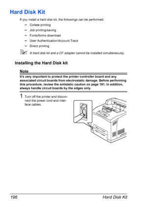 Page 206Hard Disk Kit 196
Hard Disk Kit
If you install a hard disk kit, the followings can be performed:
–Collate printing
–Job printing/saving
–Fonts/forms download
–User Authentication/Account Track
–Direct printing
A hard disk kit and a CF adapter cannot be installed simultaneously.
Installing the Hard Disk kit
Note
It’s very important to protect the printer controller board and any 
associated circuit boards from electrostatic damage. Before performing 
this procedure, review the antistatic caution on page...