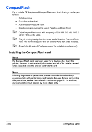 Page 210CompactFlash 200
CompactFlash
If you install a CF Adapter and CompactFlash card, the followings can be per-
formed:
–Collate printing
–Fonts/forms download
–Authentication/Account Track
–Direct printing (including the use of PageScope Direct Print)
Only CompactFlash cards with a capacity of 256 MB, 512 MB, 1 GB, 2 
GB or 4 GB can be used.
The job printing/saving function is not available with a CompactFlash 
card. This function requires that an optional hard disk kit be installed.
A hard disk kit and...