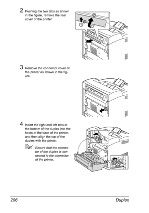 Page 216Duplex 206
2Pushing the two tabs as shown 
in the figure, remove the rear 
cover of the printer.
3Remove the connector cover of 
the printer as shown in the fig-
ure.
4Insert the right and left tabs at 
the bottom of the duplex into the 
holes at the back of the printer, 
and then align the top of the 
duplex with the printer.
Ensure that the connec-
tor of the duplex is con-
nected to the connector 
of the printer.
Downloaded From ManualsPrinter.com Manuals 