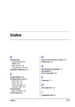 Page 237Index
Index227
A
Accessories
CompactFlash 200
DIMMs 192
Hard disk Kit 196
Lower feeder unit 208
Antistatic protection 191
C
CompactFlash 200
Configuration menu 30
Feed roller 127
Fuser unit 119
Toner cartridge 117
Transfer roller 125
Consumables
Backup battery 133
Control panel 26
D
Dual in-line memory module 192
Duplexing 108
E
Electrostatic discharge 191
Envelopes 87
Error messages 182
F
Finishing 110
H
Hard disk Kit 196
I
Imageable area 92
Downloaded From ManualsPrinter.com Manuals 