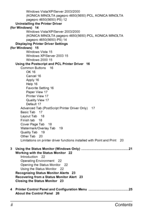 Page 6Contents ii
Windows Vista/XP/Server 2003/2000 
(KONICA MINOLTA pagepro 4650(5650) PCL, KONICA MINOLTA 
pagepro 4650(5650) PS) 12
Uninstalling the Printer Driver 
(for Windows) 14
Windows Vista/XP/Server 2003/2000 
(KONICA MINOLTA pagepro 4650(5650) PCL, KONICA MINOLTA 
pagepro 4650(5650) PS) 14
Displaying Printer Driver Settings 
(for Windows) 15
Windows Vista 15
Windows XP/Server 2003 15
Windows 2000 15
Using the Postscript and PCL Printer Driver 16
Common Buttons 16
OK 16
Cancel 16
Apply 16
Help 16...