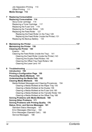 Page 8Contents iv
Job Separation Printing 110
Offset Printing 111
Media Storage 112
7 Replacing Consumables  ............................................................................... 113
Replacing Consumables 114
About toner cartridge 114
Replacing a Toner Cartridge 117
Replacing the Fuser Unit 119
Replacing the Transfer Roller 125
Replacing the Feed Roller 127
Replacing the Feed Roller (in the Tray) 128
Replacing the Feed Roller (inside the Printer) 131
Replacing the Backup Battery 133
8 Maintaining the...