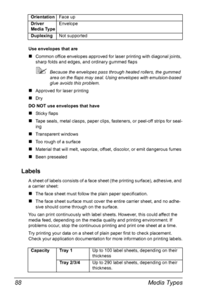 Page 98Media Types 88
Use envelopes that are
„Common office envelopes approved for laser printing with diagonal joints, 
sharp folds and edges, and ordinary gummed flaps
Because the envelopes pass through heated rollers, the gummed 
area on the flaps may seal. Using envelopes with emulsion-based 
glue avoids this problem.
„Approved for laser printing
„Dry 
DO NOT use envelopes that have
„Sticky flaps
„Tape seals, metal clasps, paper clips, fasteners, or peel-off strips for seal-
ing
„Transparent windows
„Too...