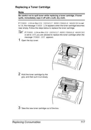 Page 127Replacing Consumables 117 Replacing a Toner Cartridge
Note
Be careful not to spill toner while replacing a toner cartridge. If toner 
spills, immediately wipe it off with a soft, dry cloth.
If 
TONER LOW on the SYS DEFAULT MENU/ENABLE WARNING is set 
to 
ON, the message TONER LOW appears when the toner cartridge becomes 
near empty. Follow the steps below to replace the toner cartridge.
If TONER LOW on the SYS DEFAULT MENU/ENABLE WARNING 
is set to 
OFF, you are advised to replace the toner cartridge...