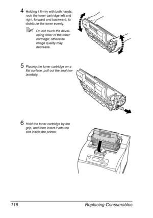 Page 128Replacing Consumables 118
4Holding it firmly with both hands, 
rock the toner cartridge left and 
right, forward and backward, to 
distribute the toner evenly.
Do not touch the devel-
oping roller of the toner 
cartridge; otherwise 
image quality may 
decrease.
5Placing the toner cartridge on a 
flat surface, pull out the seal hor-
izontally.
6Hold the toner cartridge by the 
grip, and then insert it into the 
slot inside the printer.
Downloaded From ManualsPrinter.com Manuals 