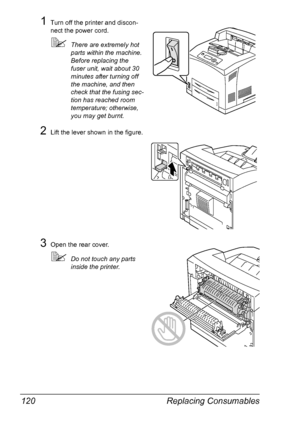 Page 130Replacing Consumables 120
1Turn off the printer and discon-
nect the power cord.
There are extremely hot 
parts within the machine. 
Before replacing the 
fuser unit, wait about 30 
minutes after turning off 
the machine, and then 
check that the fusing sec-
tion has reached room 
temperature; otherwise, 
you may get burnt.
2Lift the lever shown in the figure.
3Open the rear cover.
Do not touch any parts 
inside the printer.
Downloaded From ManualsPrinter.com Manuals 