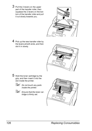 Page 136Replacing Consumables 126
3Pull the 2 levers on the upper 
part of the transfer roller, then 
squeeze the 2 levers on the bot-
tom of the transfer roller and pull 
it out slowly towards you.
4Pick up the new transfer roller by 
the levers at both ends, and then 
slot it in slowly.
5Hold the toner cartridge by the 
grip, and then insert it into the 
slot inside the printer.
Do not touch any parts 
inside the printer.
Ensure that the toner car-
tridge is firmly set.
Downloaded From ManualsPrinter.com...