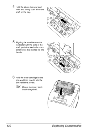 Page 142Replacing Consumables 132
4Hold the tab on the new feed 
roller and slowly push it into the 
shaft on the tray.
5Aligning the small tabs on the 
feed roller with the slots of the 
shaft, push the feed roller com-
pletely in so that the tab fits into 
the slot.
6Hold the toner cartridge by the 
grip, and then insert it into the 
slot inside the printer.
Do not touch any parts 
inside the printer.
Downloaded From ManualsPrinter.com Manuals 