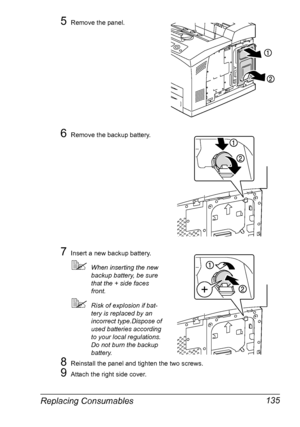 Page 145Replacing Consumables 135
5Remove the panel.
6Remove the backup battery.
7Insert a new backup battery.
When inserting the new 
backup battery, be sure 
that the + side faces 
front.
Risk of explosion if bat-
tery is replaced by an 
incorrect type.Dispose of 
used batteries according 
to your local regulations. 
Do not burn the backup 
battery.
8Reinstall the panel and tighten the two screws.
9Attach the right side cover.
Downloaded From ManualsPrinter.com Manuals 