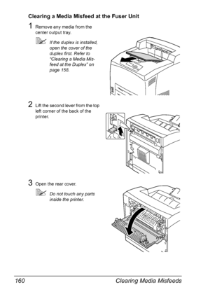 Page 170Clearing Media Misfeeds 160
Clearing a Media Misfeed at the Fuser Unit
1Remove any media from the 
center output tray.
If the duplex is installed, 
open the cover of the 
duplex first. Refer to 
“Clearing a Media Mis-
feed at the Duplex” on 
page 158.
2Lift the second lever from the top 
left corner of the back of the 
printer.
3Open the rear cover.
Do not touch any parts 
inside the printer.
Downloaded From ManualsPrinter.com Manuals 