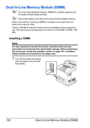 Page 202Dual In-Line Memory Module (DIMM) 192
Dual In-Line Memory Module (DIMM)
You may need additional memory (DIMM) for complex graphics and 
for duplex (double-sided) printing. 
This printer detects only half of the amount of the installed memory.
Dual in-line memory module (or DIMM) is compact circuit board with sur-
face-mount memory chips.
There is 256 MB of onboard memory and one available memory expansion 
slot. The memory can be expanded to a maximum of 384 MB (128 MB + 256 
MB).
Installing a DIMM...