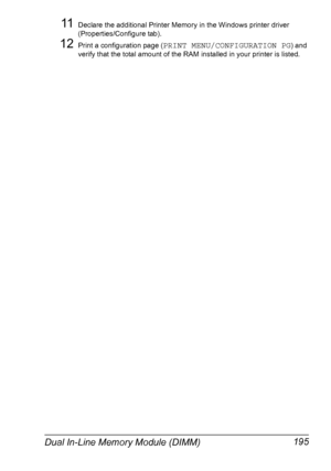 Page 205Dual In-Line Memory Module (DIMM) 195
11Declare the additional Printer Memory in the Windows printer driver 
(Properties/Configure tab).
12Print a configuration page (PRINT MENU/CONFIGURATION PG) and 
verify that the total amount of the RAM installed in your printer is listed.
Downloaded From ManualsPrinter.com Manuals 