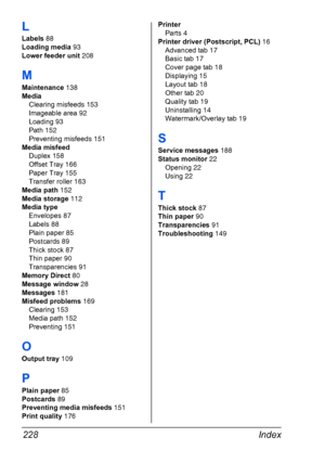 Page 238Index 228
L
Labels 88
Loading media 93
Lower feeder unit 208
M
Maintenance 138
Media
Clearing misfeeds 153
Imageable area 92
Loading 93
Path 152
Preventing misfeeds 151
Media misfeed
Duplex 158
Offset Tray 166
Paper Tray 155
Transfer roller 163
Media path 152
Media storage 112
Media type
Envelopes 87
Labels 88
Plain paper 85
Postcards 89
Thick stock 87
Thin paper 90
Transparencies 91
Memory Direct 80
Message window 28
Messages 181
Misfeed problems 169
Clearing 153
Media path 152
Preventing 151
O
Output...