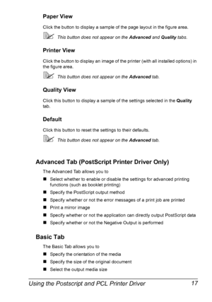 Page 27Using the Postscript and PCL Printer Driver 17
Paper View
Click the button to display a sample of the page layout in the figure area.
This button does not appear on the Advanced and Quality tabs.
Printer View
Click the button to display an image of the printer (with all installed options) in 
the figure area.
This button does not appear on the Advanced tab.
Quality View
Click this button to display a sample of the settings selected in the Quality 
tab.
Default
Click this button to reset the settings to...