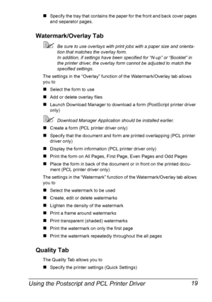 Page 29Using the Postscript and PCL Printer Driver 19
„Specify the tray that contains the paper for the front and back cover pages 
and separator pages.
Watermark/Overlay Tab
Be sure to use overlays with print jobs with a paper size and orienta-
tion that matches the overlay form.
In addition, if settings have been specified for “N-up” or “Booklet” in 
the printer driver, the overlay form cannot be adjusted to match the 
specified settings.
The settings in the “Overlay” function of the Watermark/Overlay tab...