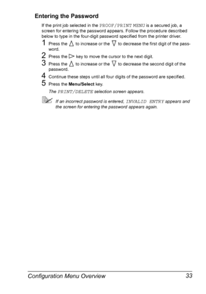 Page 43Configuration Menu Overview 33 Entering the Password
If the print job selected in the PROOF/PRINT MENU is a secured job, a 
screen for entering the password appears. Follow the procedure described 
below to type in the four-digit password specified from the printer driver.
1Press the   to increase or the   to decrease the first digit of the pass-
word.
2Press the   key to move the cursor to the next digit.
3Press the   to increase or the   to decrease the second digit of the 
password.
4Continue these...