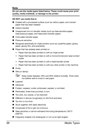 Page 96Media Types 86
Note
Do not use the media types listed below. These could cause poor print 
quality, media misfeeds, or damage to the printer.
DO NOT use media that is
„Coated with a processed surface (such as carbon paper, and colored 
paper that has been treated)
„Carbon backed
„Unapproved iron-on transfer media (such as heat-sensitive paper, 
heat-pressure paper, and heat-press transfer paper) 
„Cold-water-transfer paper
„Pressure sensitive
„Designed specifically for inkjet printers (such as superfine...