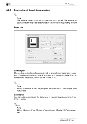 Page 1046PC Printing
6-6 bizhub 131f/190f
6.2.2 Description of the printer properties
2
Note
The window shown in this section are from Windows XP. The window on 
your computer may vary depending on your Windows operating system.
Paper tab
Fit to Paper
Choose this option to scale your print job to any selected paper size regard-
less of the logical document size. If you want your document to be fitted to 
the selected paper size, check on the Scale to fit.
2
Note
When Combine in the Page Layout tab is set to on,...