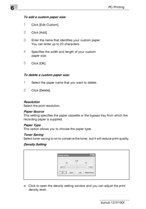 Page 1066PC Printing
6-8 bizhub 131f/190f
To add a custom paper size:
1Click [Edit Custom].
2Click [Add].
3Enter the name that identifies your custom paper.
You can enter up to 20 characters.
4Specifies the width and length of your custom
paper size.
5Click [OK].
To delete a custom paper size:
1Select the paper name that you want to delete.
2Click [Delete].
Resolution
Select the print resolution.
Paper Source
This setting specifies the paper cassette or the bypass tray from which the 
recording paper is...