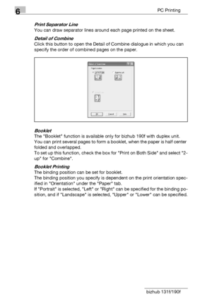 Page 1086PC Printing
6-10 bizhub 131f/190f
Print Separator Line
You can draw separator lines around each page printed on the sheet.
Detail of Combine
Click this button to open the Detail of Combine dialogue in which you can 
specify the order of combined pages on the paper.
Booklet
The Booklet function is available only for bizhub 190f with duplex unit.
You can print several pages to form a booklet, when the paper is half center 
folded and overlapped.
To set up this function, check the box for Print on Both...