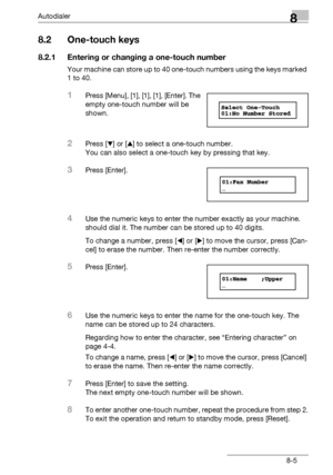 Page 121Autodialer8
bizhub 131f/190f 8-5
8.2 One-touch keys
8.2.1 Entering or changing a one-touch number
Your machine can store up to 40 one-touch numbers using the keys marked 
1 to 40.
1Press [Menu], [1], [1], [1], [Enter]. The 
empty one-touch number will be 
shown.
2Press [,] or [+] to select a one-touch number.
You can also select a one-touch key by pressing that key.
3Press [Enter].
4Use the numeric keys to enter the number exactly as your machine. 
should dial it. The number can be stored up to 40...