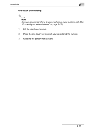 Page 127Autodialer8
bizhub 131f/190f 8-11One-touch phone dialing
2
Note
Connect an external phone to your machine to make a phone call. (See 
“Connecting an external phone” on page 3-10.)
1Lift the telephone handset.
2Press the one-touch key in which you have stored the number.
3Speak to the person that answers.
Downloaded From ManualsPrinter.com Manuals 