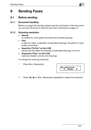 Page 135Sending Faxes9
bizhub 131f/190f 9-3
9Sending Faxes
9.1 Before sending
9.1.1 Document handling
Before you begin the sending, please read the information of the document 
you can send and how to load the document mentioned on page 4-7.
9.1.2 Scanning resolution
-Normal 
is suitable for most typed documents and simple drawings.
-Fine 
is ideal for maps, moderately complicated drawings, floorplans or hand-
written documents.
-Superfine (S-Fine on the LCD) 
reproduces the detail of extremely complicated...