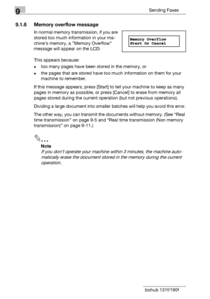 Page 1389Sending Faxes
9-6 bizhub 131f/190f
9.1.6 Memory overflow message
In normal memory transmission, if you are 
stored too much information in your ma-
chine’s memory, a Memory Overflow 
message will appear on the LCD:
This appears because:
-too many pages have been stored in the memory, or 
-the pages that are stored have too much information on them for your 
machine to remember.
If this message appears, press [Start] to tell your machine to keep as many 
pages in memory as possible, or press [Cancel] to...