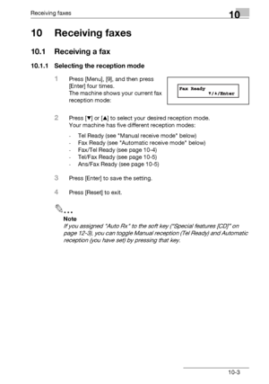 Page 147Receiving faxes10
bizhub 131f/190f 10-3
10 Receiving faxes
10.1 Receiving a fax
10.1.1 Selecting the reception mode
1Press [Menu], [9], and then press 
[Enter] four times.
The machine shows your current fax 
reception mode:
2Press [,] or [+] to select your desired reception mode.
Your machine has five different reception modes:
-Tel Ready (see Manual receive mode below)
-Fax Ready (see Automatic receive mode below)
-Fax/Tel Ready (see page 10-4)
-Tel/Fax Ready (see page 10-5)
-Ans/Fax Ready (see page...