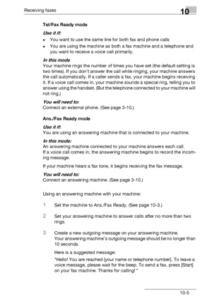 Page 149Receiving faxes10
bizhub 131f/190f 10-5Tel/Fax Ready mode
Use it if: 
-You want to use the same line for both fax and phone calls
-You are using the machine as both a fax machine and a telephone and 
you want to receive a voice call primarily.
In this mode
Your machine rings the number of times you have set (the default setting is 
two times). If you don’t answer the call while ringing, your machine answers 
the call automatically. If a caller sends a fax, your machine begins receiving 
it. If a voice...