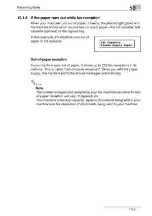 Page 151Receiving faxes10
bizhub 131f/190f 10-7
10.1.6 If the paper runs out while fax reception
When your machine runs out of paper, it beeps, the [Alarm] light glows and 
the machine shows which source has run out of paper – the 1st cassette, 2nd 
cassette (optional) or the bypass tray.
In this example, the machine runs out of 
paper in 1st cassette:
Out-of-paper reception
If your machine runs out of paper, it stores up to 250 fax receptions in its 
memory. This is called out-of-paper reception. Once you...