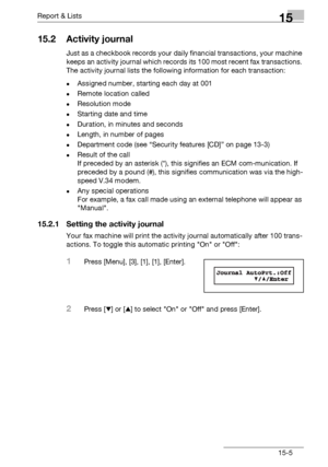 Page 173Report & Lists15
bizhub 131f/190f 15-5
15.2 Activity journal
Just as a checkbook records your daily financial transactions, your machine 
keeps an activity journal which records its 100 most recent fax transactions. 
The activity journal lists the following information for each transaction:
-Assigned number, starting each day at 001
-Remote location called
-Resolution mode
-Starting date and time
-Duration, in minutes and seconds
-Length, in number of pages
-Department code (see “Security features [CD]”...