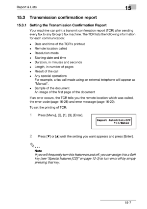 Page 175Report & Lists15
bizhub 131f/190f 15-7
15.3 Transmission confirmation report
15.3.1 Setting the Transmission Confirmation Report
Your machine can print a transmit confirmation report (TCR) after sending 
every fax to any Group 3 fax machine. The TCR lists the following information 
for each communication:
-Date and time of the TCR’s printout
-Remote location called
-Resolution mode
-Starting date and time
-Duration, in minutes and seconds
-Length, in number of pages
-Result of the call
-Any special...