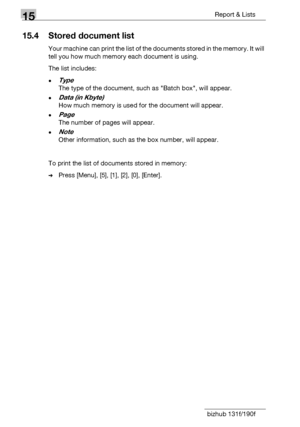 Page 17615Report & Lists
15-8 bizhub 131f/190f
15.4 Stored document list
Your machine can print the list of the documents stored in the memory. It will 
tell you how much memory each document is using.
The list includes:
-Type
The type of the document, such as Batch box, will appear.
-Data (in Kbyte)
How much memory is used for the document will appear.
-Page
The number of pages will appear.
-Note
Other information, such as the box number, will appear.
To print the list of documents stored in memory:
%Press...