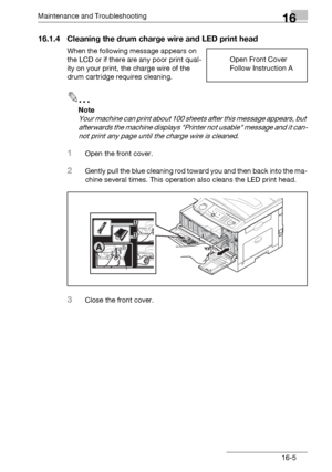 Page 183Maintenance and Troubleshooting16
bizhub 131f/190f 16-5
16.1.4 Cleaning the drum charge wire and LED print head
When the following message appears on 
the LCD or if there are any poor print qual-
ity on your print, the charge wire of the 
drum cartridge requires cleaning.
2
Note
Your machine can print about 100 sheets after this message appears, but 
afterwards the machine displays Printer not usable message and it can-
not print any page until the charge wire is cleaned.
1Open the front cover.
2Gently...