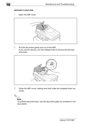 Page 19016Maintenance and Troubleshooting
16-12 bizhub 131f/190fJammed in input area
1Open the ADF cover.
2Pull the document gently and out of the ADF.
If you cannot remove, turn the release knob to remove the jammed 
document.
3Close the ADF cover, making sure both sides are snapped down se-
curely.
2
Note
To prevent document jam, use the document glass for wrinkled or torn 
documents.
Downloaded From ManualsPrinter.com Manuals 