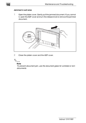 Page 19216Maintenance and Troubleshooting
16-14 bizhub 131f/190fJammed in exit area
1Open the platen cover. Gently pull the jammed document. If you cannot 
it, open the ADF cover and turn the release knob to remove the jammed 
document.
2Close the platen cover and the ADF cover.
2
Note
To prevent document jam, use the document glass for wrinkled or torn 
documents.
Downloaded From ManualsPrinter.com Manuals 