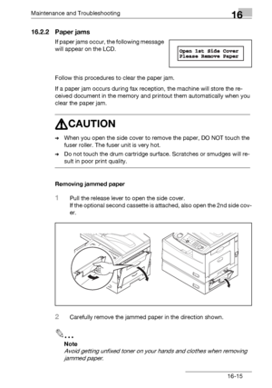 Page 193Maintenance and Troubleshooting16
bizhub 131f/190f 16-15
16.2.2 Paper jams
If paper jams occur, the following message 
will appear on the LCD.
Follow this procedures to clear the paper jam.
If a paper jam occurs during fax reception, the machine will store the re-
ceived document in the memory and printout them automatically when you 
clear the paper jam.
7CAUTION
%When you open the side cover to remove the paper, DO NOT touch the 
fuser roller. The fuser unit is very hot.
%Do not touch the drum...