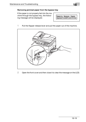 Page 197Maintenance and Troubleshooting16
bizhub 131f/190f 16-19Removing jammed paper from the bypass tray
If the paper is not properly fed into the ma-
chine through the bypass tray, the follow-
ing message will be displayed.
1Pull the flapper release lever and pull the paper out of the machine.
2Open the front cover and then close it to clear the message on the LCD.
Downloaded From ManualsPrinter.com Manuals 