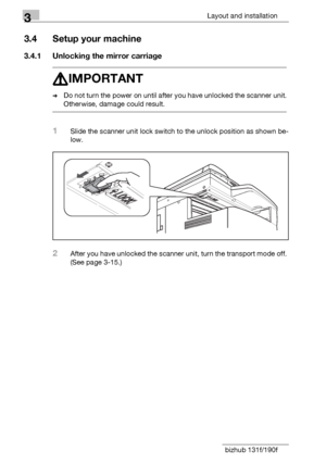 Page 343Layout and installation
3-8 bizhub 131f/190f
3.4 Setup your machine
3.4.1 Unlocking the mirror carriage
7IMPORTANT
%Do not turn the power on until after you have unlocked the scanner unit. 
Otherwise, damage could result.
1Slide the scanner unit lock switch to the unlock position as shown be-
low.
2After you have unlocked the scanner unit, turn the transport mode off. 
(See page 3-15.)
Downloaded From ManualsPrinter.com Manuals 