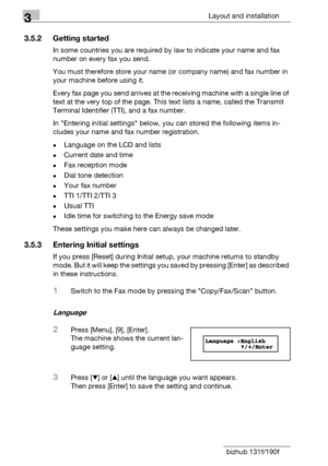 Page 443Layout and installation
3-18 bizhub 131f/190f
3.5.2 Getting started
In some countries you are required by law to indicate your name and fax 
number on every fax you send.
You must therefore store your name (or company name) and fax number in 
your machine before using it.
Every fax page you send arrives at the receiving machine with a single line of 
text at the very top of the page. This text lists a name, called the Transmit 
Terminal Identifier (TTI), and a fax number.
In Entering initial settings...