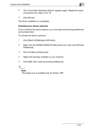 Page 57Layout and installation3
bizhub 131f/190f 3-31
8The Found New Hardware Wizard appears again. Repeat the same 
procedures from steps 12 to 16.
9Click [Finish].
The driver installation is completed.
Activating your device option(s)
If your machine has device options, you must open the printing preferences 
and activate them.
To activate the device option(s):
1Click [Start] % [Settings] % [Printers].
2Right click the KONICA MINOLTA GDI printer icon, then click [Printing 
Preference].
3Click the [Device...