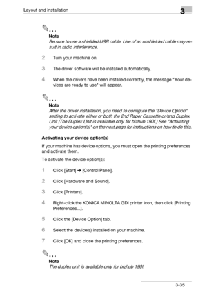 Page 61Layout and installation3
bizhub 131f/190f 3-35
2
Note
Be sure to use a shielded USB cable. Use of an unshielded cable may re-
sult in radio interference.
2Turn your machine on.
3The driver software will be installed automatically.
4When the drivers have been installed correctly, the message Your de-
vices are ready to use will appear.
2
Note
After the driver installation, you need to configure the Device Option 
setting to activate either or both the 2nd Paper Cassette or/and Duplex 
Unit (The Duplex...