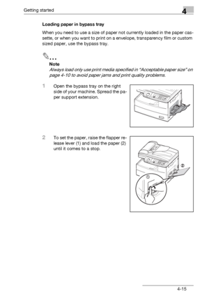 Page 79Getting started4
bizhub 131f/190f 4-15Loading paper in bypass tray
When you need to use a size of paper not currently loaded in the paper cas-
sette, or when you want to print on a envelope, transparency film or custom 
sized paper, use the bypass tray.
2
Note
Always load only use print media specified in “Acceptable paper size” on 
page 4-10 to avoid paper jams and print quality problems.
1Open the bypass tray on the right 
side of your machine. Spread the pa-
per support extension.
2To set the paper,...