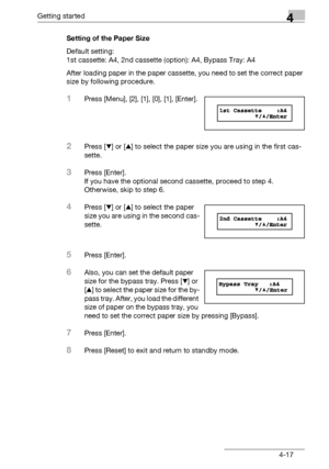 Page 81Getting started4
bizhub 131f/190f 4-17Setting of the Paper Size
Default setting: 
1st cassette: A4, 2nd cassette (option): A4, Bypass Tray: A4
After loading paper in the paper cassette, you need to set the correct paper 
size by following procedure.
1Press [Menu], [2], [1], [0], [1], [Enter].
2Press [,] or [+] to select the paper size you are using in the first cas-
sette.
3Press [Enter].
If you have the optional second cassette, proceed to step 4.
Otherwise, skip to step 6.
4Press [,] or [+] to select...